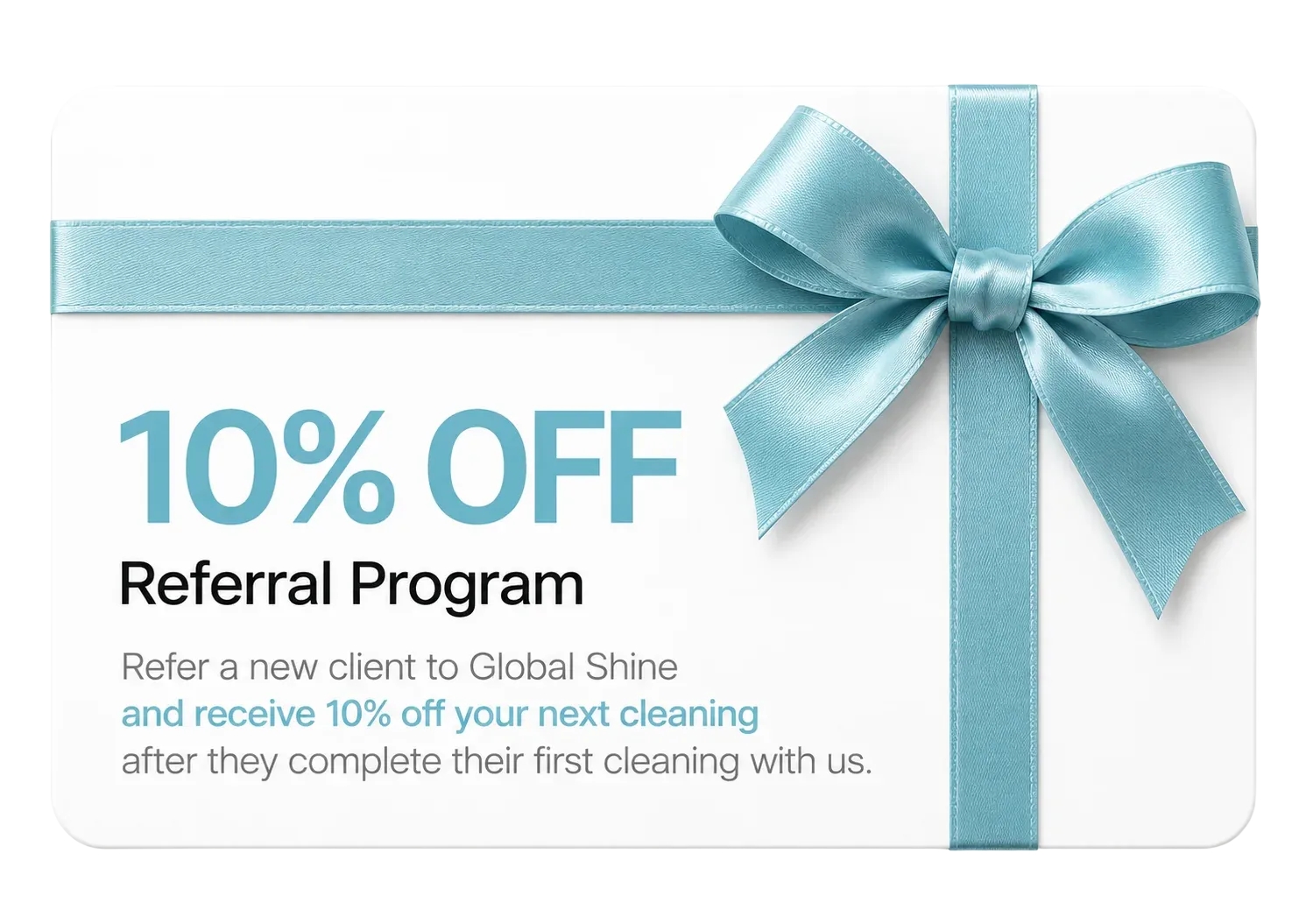 10% OFF Referral Program — refer a new client to Global Shine and receive 10% off your next cleaning after they complete their first cleaning with us.